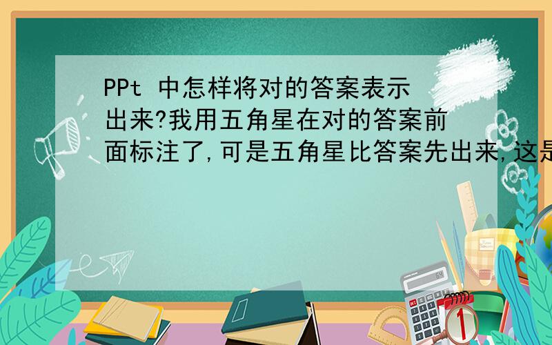 PPt 中怎样将对的答案表示出来?我用五角星在对的答案前面标注了,可是五角星比答案先出来,这是为什么?