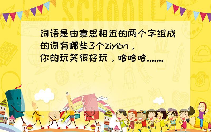 词语是由意思相近的两个字组成的词有哪些3个ziyibn，你的玩笑很好玩，哈哈哈.......