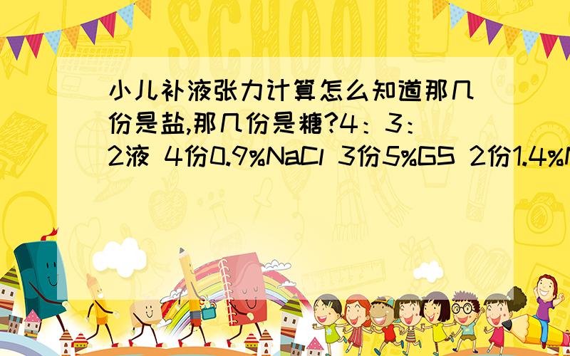 小儿补液张力计算怎么知道那几份是盐,那几份是糖?4：3：2液 4份0.9%NaCl 3份5%GS 2份1.4%NaHCO3 电解质溶液是4+2=6份,总溶液是4+3+2=9份,张力=6/9=2/3张 3：2：1液 3份5%GS 2份0.9%NaCl 1份1.4%NaHCO3 电解质溶