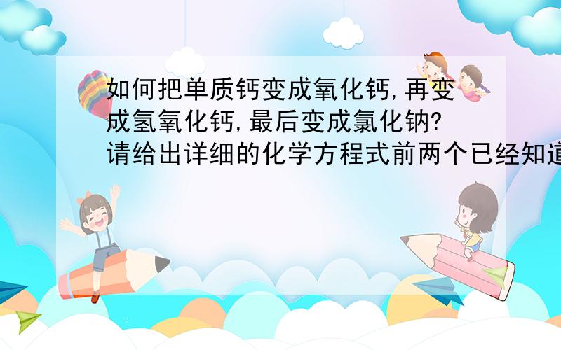 如何把单质钙变成氧化钙,再变成氢氧化钙,最后变成氯化钠?请给出详细的化学方程式前两个已经知道,是Ca与O2反应生成CaO和CaO与H2O反应生成Ca(OH)2