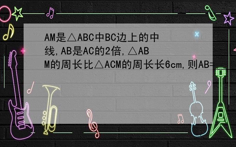 AM是△ABC中BC边上的中线,AB是AC的2倍,△ABM的周长比△ACM的周长长6cm,则AB=_____AC=_____.