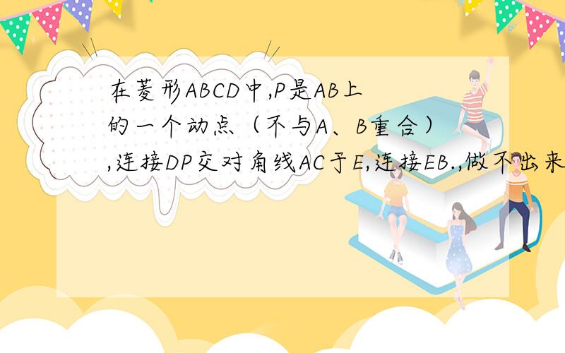 在菱形ABCD中,P是AB上的一个动点（不与A、B重合）,连接DP交对角线AC于E,连接EB.,做不出来.郁闷死了