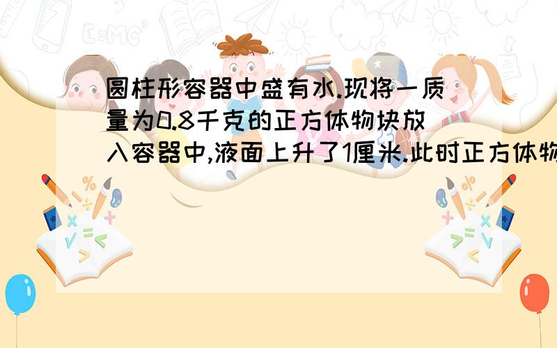 圆柱形容器中盛有水.现将一质量为0.8千克的正方体物块放入容器中,液面上升了1厘米.此时正方体物块有一半为什么是答案里的正方体边长是10而不是8,很明显水面上升1CM,体积应该是4:1,