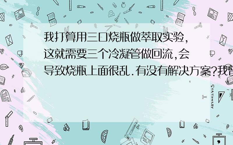 我打算用三口烧瓶做萃取实验,这就需要三个冷凝管做回流,会导致烧瓶上面很乱.有没有解决方案?我曾设想有一种冷凝管,下面分三个口,可网上查不到这种冷凝管,若改为单口烧瓶,我的萃取实