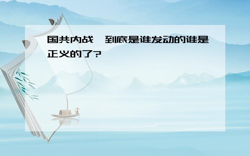 国共内战,到底是谁发动的谁是正义的了?