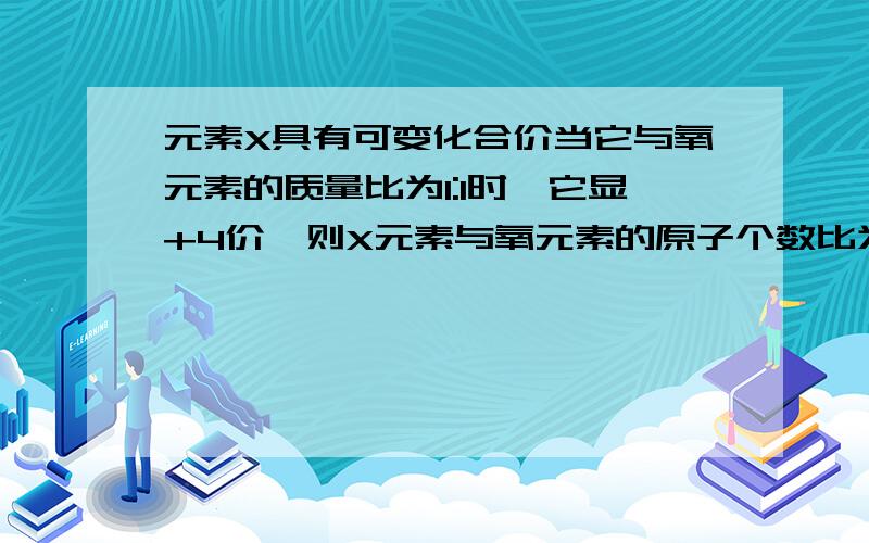 元素X具有可变化合价当它与氧元素的质量比为1:1时,它显+4价,则X元素与氧元素的原子个数比为?X元素的相对原子质量为?它是?元素,它还能与氧元素形成的化合物的化学式为?