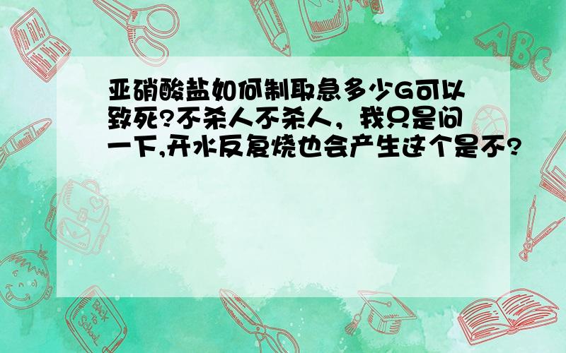 亚硝酸盐如何制取急多少G可以致死?不杀人不杀人，我只是问一下,开水反复烧也会产生这个是不?