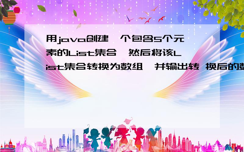 用java创建一个包含5个元素的List集合,然后将该List集合转换为数组,并输出转 换后的数组.结果是 第1个元素：0第2个元素：1第3个元素：2第4个元素：3第5个元素：4