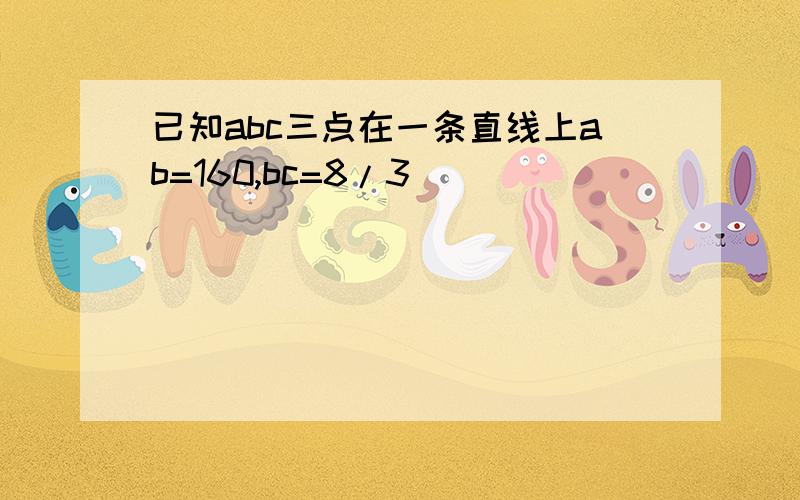 已知abc三点在一条直线上ab=160,bc=8/3