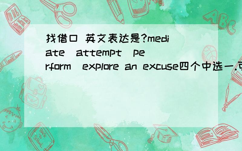 找借口 英文表达是?mediate\attempt\perform\explore an excuse四个中选一.可以的话能解释下么?