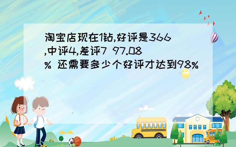 淘宝店现在1钻,好评是366,中评4,差评7 97.08% 还需要多少个好评才达到98%