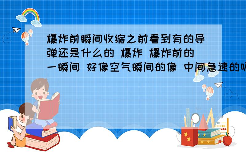 爆炸前瞬间收缩之前看到有的导弹还是什么的 爆炸 爆炸前的一瞬间 好像空气瞬间的像 中间急速的吸取 然后在那个位置 产生爆炸 请问那个爆炸前瞬间 吸取周围空气是怎么回事 或者是说是