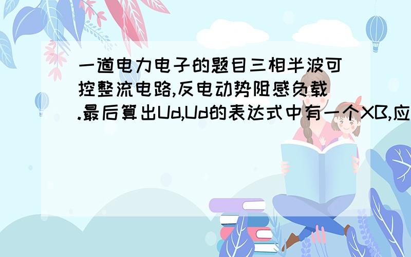 一道电力电子的题目三相半波可控整流电路,反电动势阻感负载.最后算出Ud,Ud的表达式中有一个XB,应该是电感的阻抗,请问这个XB怎么算,书上和答案都直接省略了这一过程,题目中已知LB的值,是