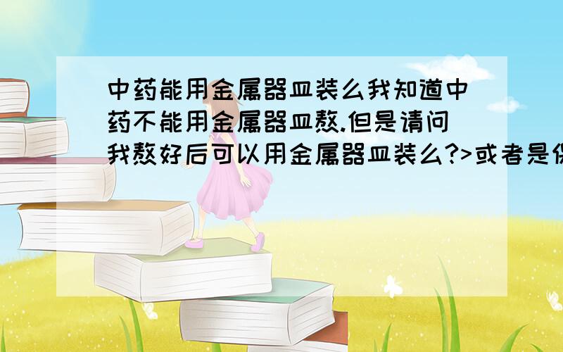 中药能用金属器皿装么我知道中药不能用金属器皿熬.但是请问我熬好后可以用金属器皿装么?>或者是保温壶装>?因为我一副药需喝两次啊~