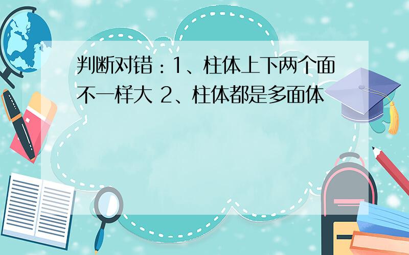 判断对错：1、柱体上下两个面不一样大 2、柱体都是多面体