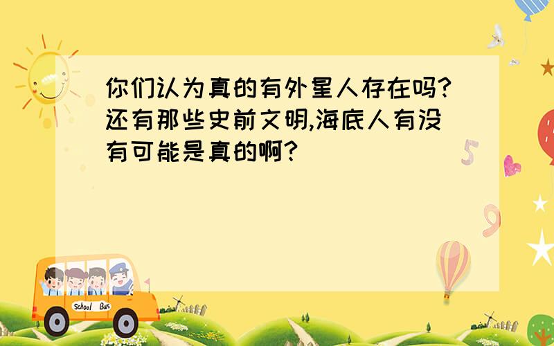 你们认为真的有外星人存在吗?还有那些史前文明,海底人有没有可能是真的啊?