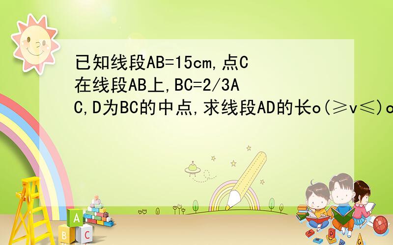 已知线段AB=15cm,点C在线段AB上,BC=2/3AC,D为BC的中点,求线段AD的长o(≥v≤)o急用