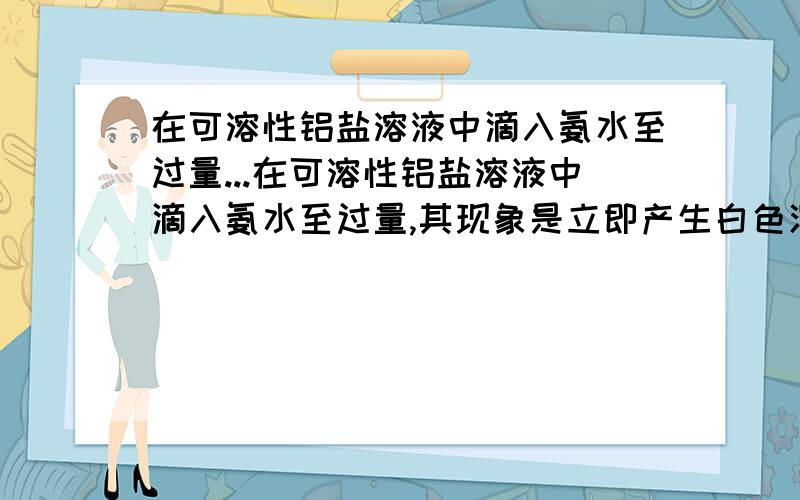 在可溶性铝盐溶液中滴入氨水至过量...在可溶性铝盐溶液中滴入氨水至过量,其现象是立即产生白色沉淀→渐多→最多→沉淀不变.为什么最后是沉淀不变,而不是沉淀消失?