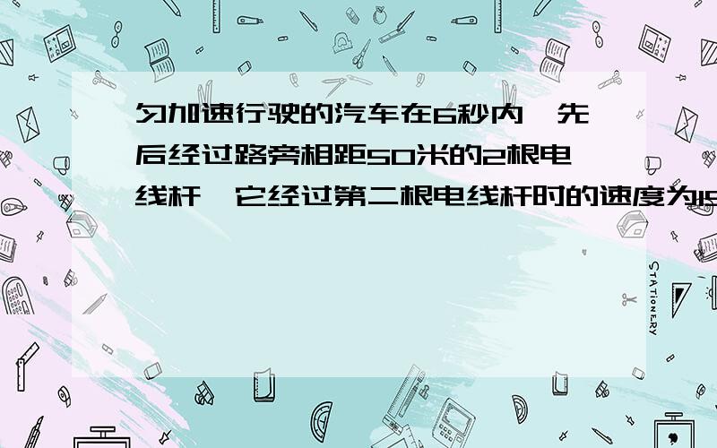 匀加速行驶的汽车在6秒内,先后经过路旁相距50米的2根电线杆,它经过第二根电线杆时的速度为15米/秒求它经过第一根杆时的速度和加速度