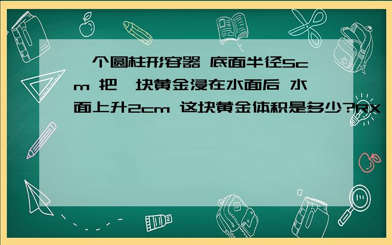 一个圆柱形容器 底面半径5cm 把一块黄金浸在水面后 水面上升2cm 这块黄金体积是多少?RX