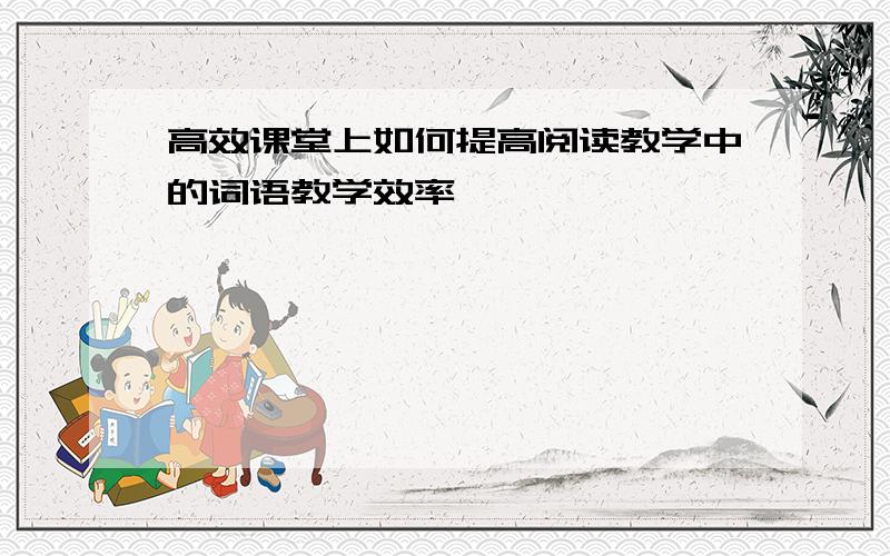 高效课堂上如何提高阅读教学中的词语教学效率