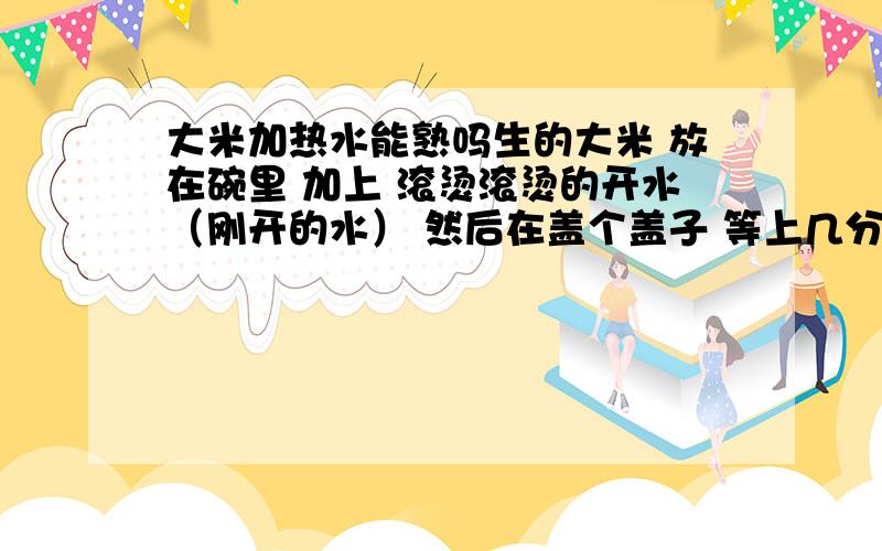 大米加热水能熟吗生的大米 放在碗里 加上 滚烫滚烫的开水（刚开的水） 然后在盖个盖子 等上几分钟 能把大米弄熟吗?