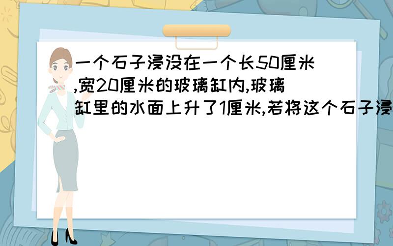 一个石子浸没在一个长50厘米,宽20厘米的玻璃缸内,玻璃缸里的水面上升了1厘米,若将这个石子浸没在另一个底面长40厘米,宽25厘米的玻璃缸内,水面会上升了多少厘米?