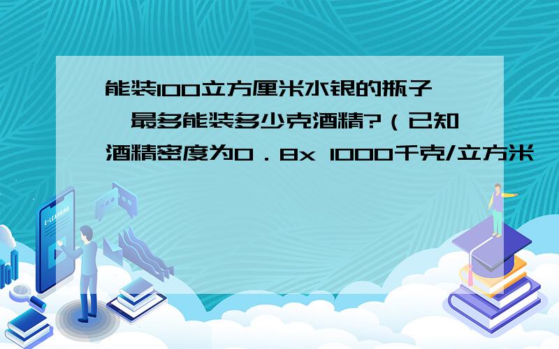 能装100立方厘米水银的瓶子,最多能装多少克酒精?（已知酒精密度为0．8x 1000千克/立方米