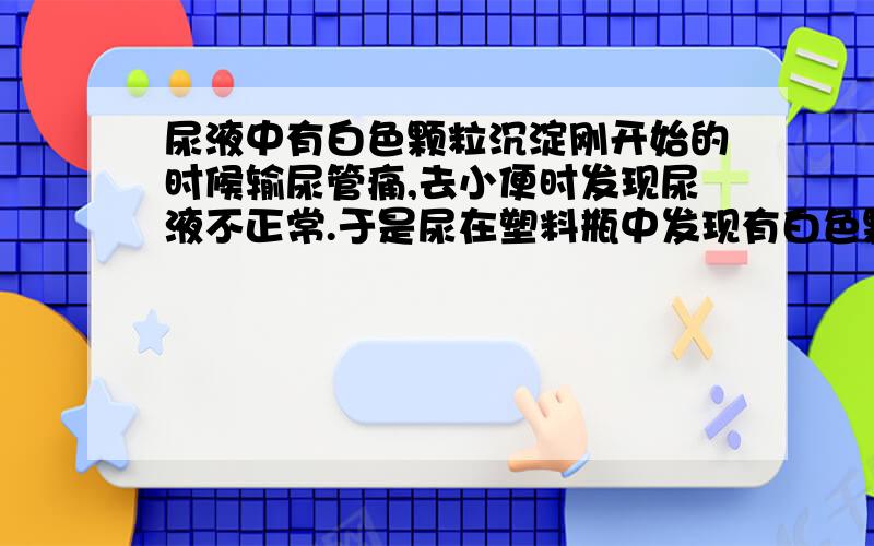 尿液中有白色颗粒沉淀刚开始的时候输尿管痛,去小便时发现尿液不正常.于是尿在塑料瓶中发现有白色颗粒沉淀,注意不是白色乳液.