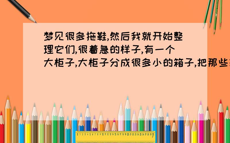 梦见很多拖鞋,然后我就开始整理它们,很着急的样子,有一个大柜子,大柜子分成很多小的箱子,把那些鞋一双一双放在每一个小箱里,累的要死,有什么预兆?我是高中学生