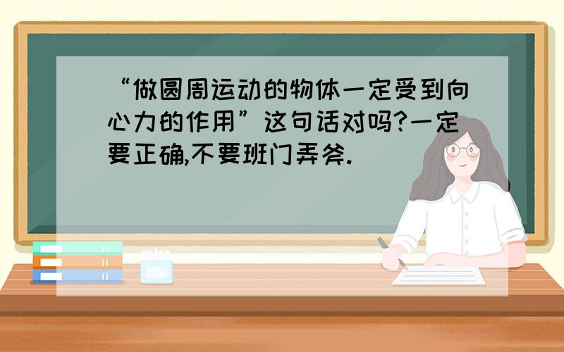 “做圆周运动的物体一定受到向心力的作用”这句话对吗?一定要正确,不要班门弄斧.