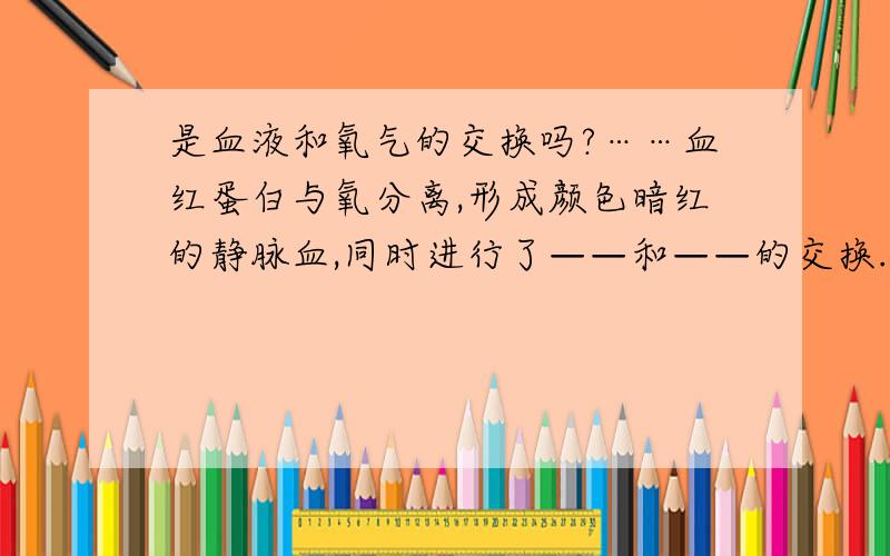 是血液和氧气的交换吗?……血红蛋白与氧分离,形成颜色暗红的静脉血,同时进行了——和——的交换.