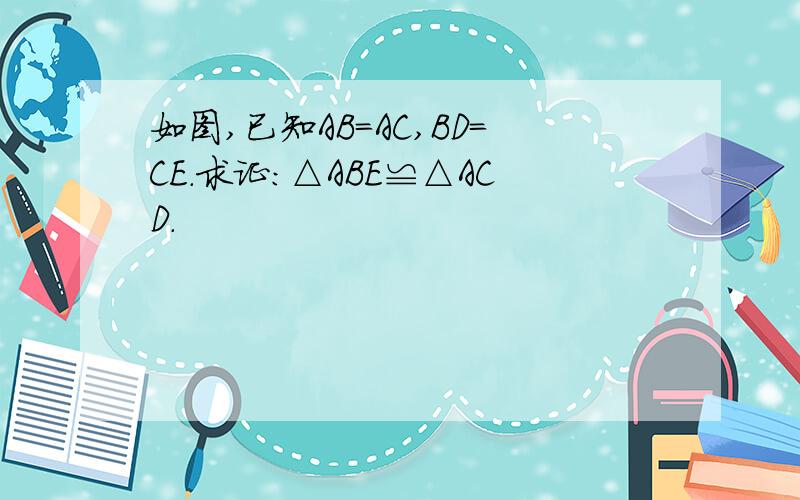 如图,已知AB=AC,BD=CE.求证:△ABE≌△ACD.