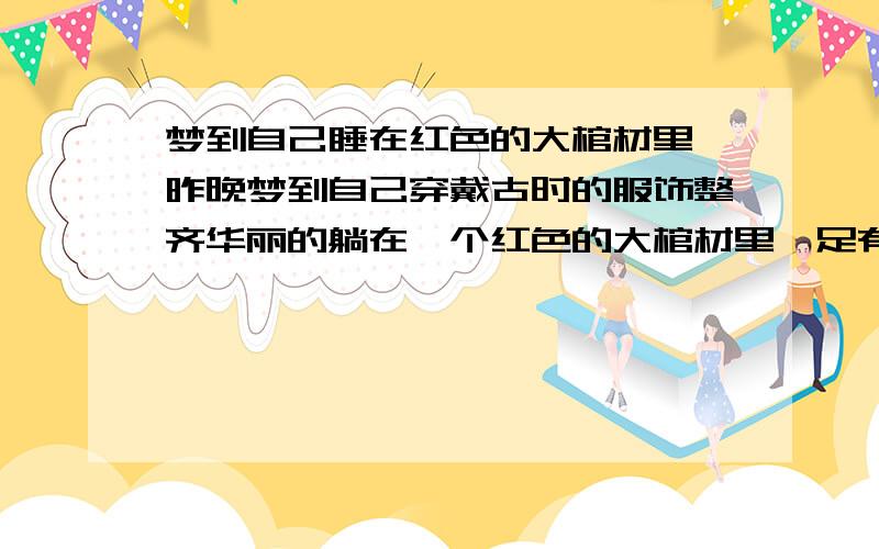 梦到自己睡在红色的大棺材里,昨晚梦到自己穿戴古时的服饰整齐华丽的躺在一个红色的大棺材里,足有两三个棺材宽的棺材里.里面有很多金银珠宝像是随葬品.醒来觉得好害怕啊!我可是有生