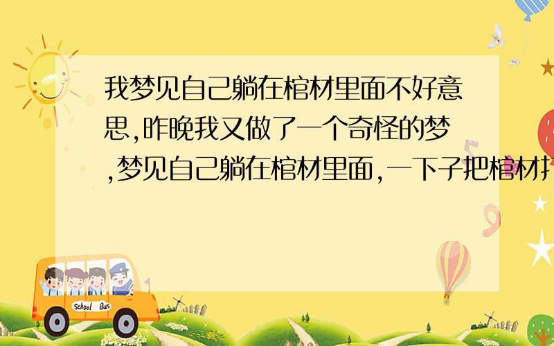 我梦见自己躺在棺材里面不好意思,昨晚我又做了一个奇怪的梦,梦见自己躺在棺材里面,一下子把棺材打开,一下子关起来,最后,我在棺材里面出不来了,我就喊我爸妈让他们把我棺材门打开,可