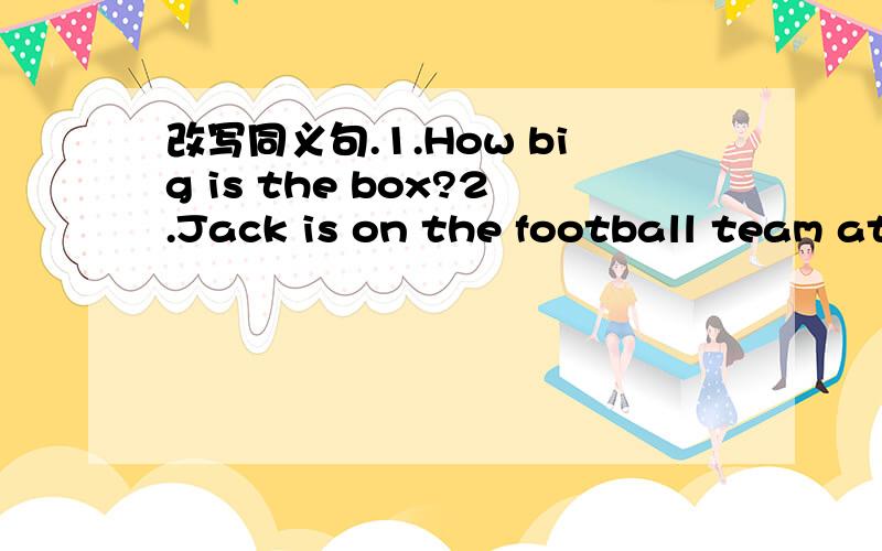 改写同义句.1.How big is the box?2.Jack is on the football team at school.3.Mr Clark's son is aged 14.