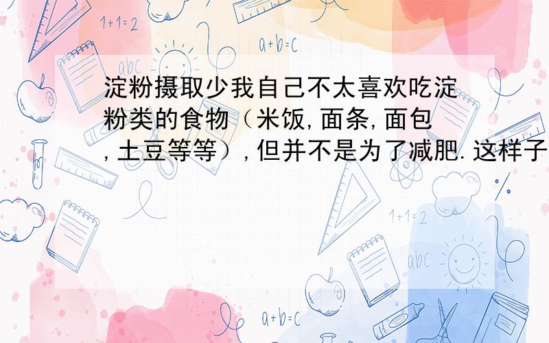 淀粉摄取少我自己不太喜欢吃淀粉类的食物（米饭,面条,面包,土豆等等）,但并不是为了减肥.这样子长期对身体会产生不良的影响吗?我其他的肉菜都吃,就是不爱吃淀粉,可以说是基本不吃.看