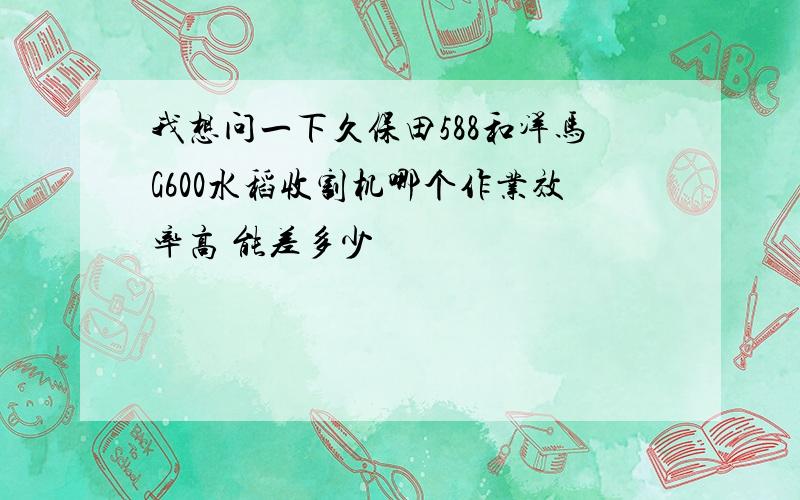 我想问一下久保田588和洋马G600水稻收割机哪个作业效率高 能差多少