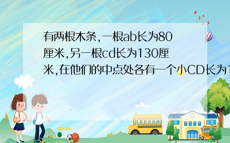 有两根木条,一根ab长为80厘米,另一根cd长为130厘米,在他们的中点处各有一个小CD长为130厘米,在他们的中点处各有一个小圆孔M\N,将他们的一端重合,放置在同一条直线上,此时两根木条的校园控