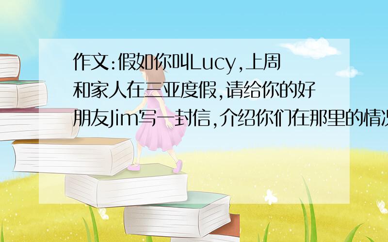 作文:假如你叫Lucy,上周和家人在三亚度假,请给你的好朋友Jim写一封信,介绍你们在那里的情况