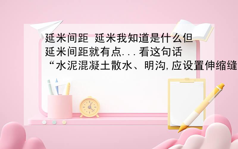 延米间距 延米我知道是什么但延米间距就有点...看这句话“水泥混凝土散水、明沟,应设置伸缩缝,其延米间距不得大于1Om；缝宽度为15～20mm,缝内填嵌柔性密封材料.”延米间距10m指的是什么