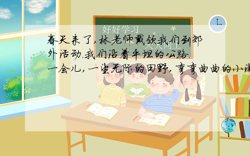 春天来了,林老师戴领我们到郊外活动.我们沿着平坦的公路.一会儿,一望无际的田野,弯弯曲曲的小溪.便涌现在我们的眼前.看.百灵鸟婉转地在枝头歌唱,听,美丽的蝴蝶在花丛中翩翩起舞.大家