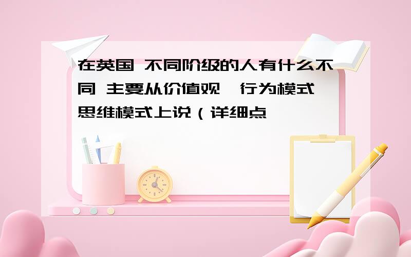 在英国 不同阶级的人有什么不同 主要从价值观,行为模式,思维模式上说（详细点,