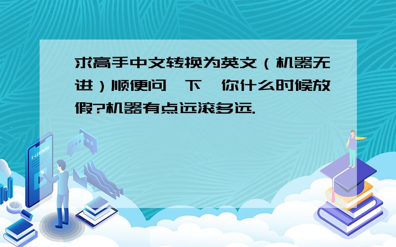 求高手中文转换为英文（机器无进）顺便问一下,你什么时候放假?机器有点远滚多远.