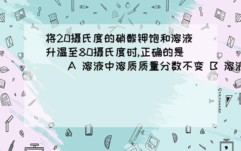 将20摄氏度的硝酸钾饱和溶液升温至80摄氏度时,正确的是（）A 溶液中溶质质量分数不变 B 溶液质量减少 C 溶液中溶质的溶解度减少 D 溶液仍为饱和溶液