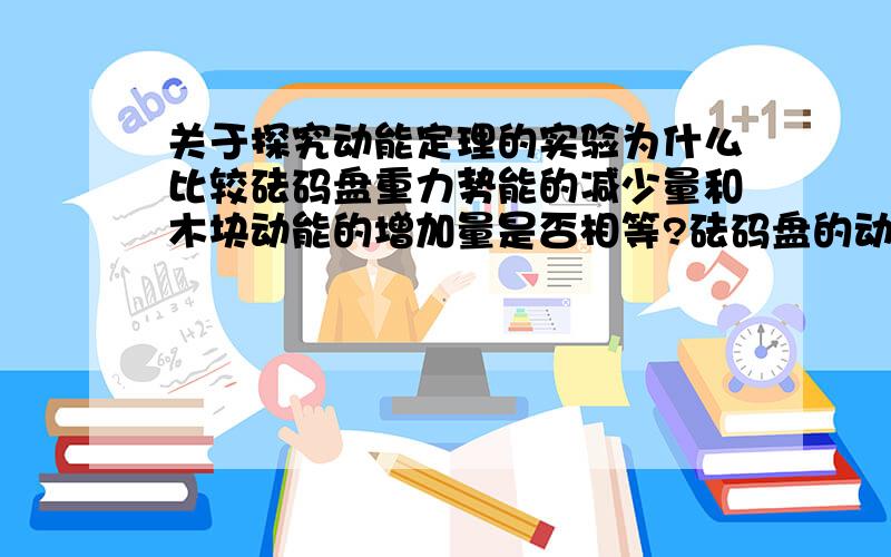 关于探究动能定理的实验为什么比较砝码盘重力势能的减少量和木块动能的增加量是否相等?砝码盘的动能太小忽略?那砝码盘的重力势能不也很小吗?为什么不忽略?