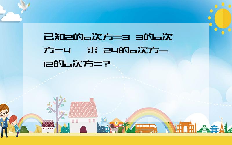 已知2的a次方=3 3的a次方=4 ,求 24的a次方-12的a次方=?