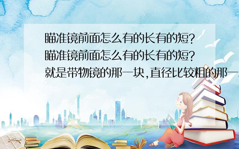 瞄准镜前面怎么有的长有的短?瞄准镜前面怎么有的长有的短?就是带物镜的那一块,直径比较粗的那一段瞄准镜前面怎么有的长有的短?就是带物镜的那一块,直径比较粗的那一段.长的瞄准镜就