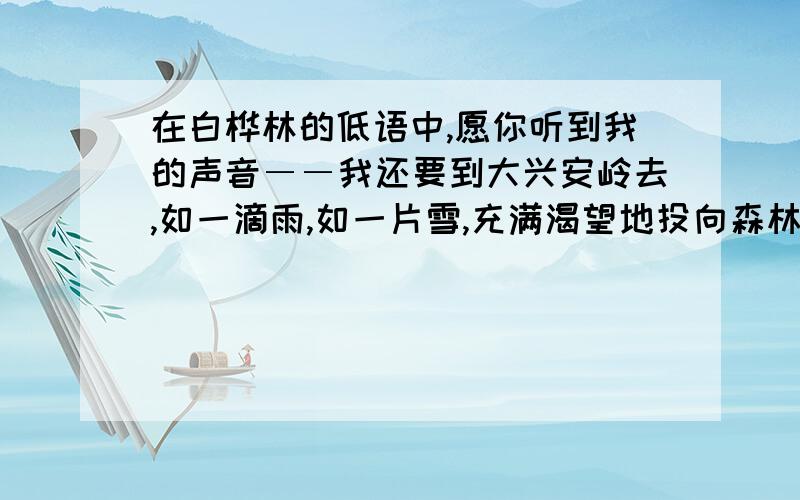 在白桦林的低语中,愿你听到我的声音――我还要到大兴安岭去,如一滴雨,如一片雪,充满渴望地投向森林和你们的胸膛.我对这句话的理解