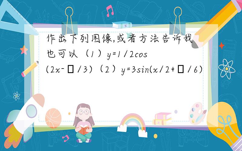 作出下列图像,或者方法告诉我也可以（1）y=1/2cos(2x-π/3)（2）y=3sin(x/2+π/6)